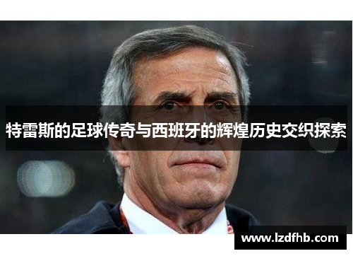 特雷斯的足球传奇与西班牙的辉煌历史交织探索