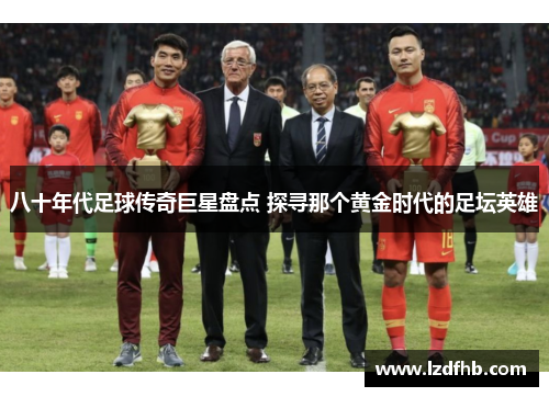 八十年代足球传奇巨星盘点 探寻那个黄金时代的足坛英雄
