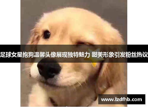 足球女星抱狗温馨头像展现独特魅力 甜美形象引发粉丝热议